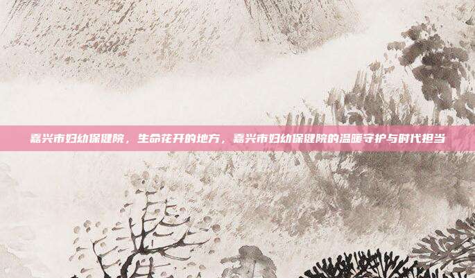 嘉兴市妇幼保健院,生命花开的地方,嘉兴市妇幼保健院的温暖守护与时代担当