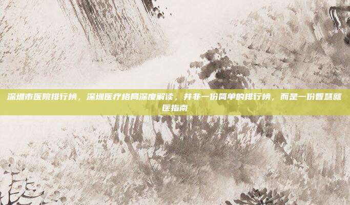 深圳市医院排行榜,深圳医疗格局深度解读,并非一份简单的排行榜,而是一份智慧就医指南
