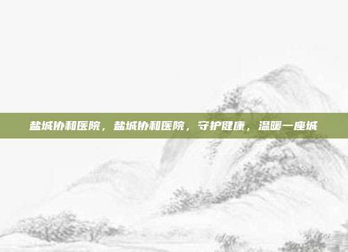 盐城协和医院,盐城协和医院,守护健康,温暖一座城