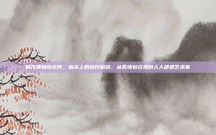 制作表情包软件,指尖上的创作解放,从表情包狂热到人人都是艺术家