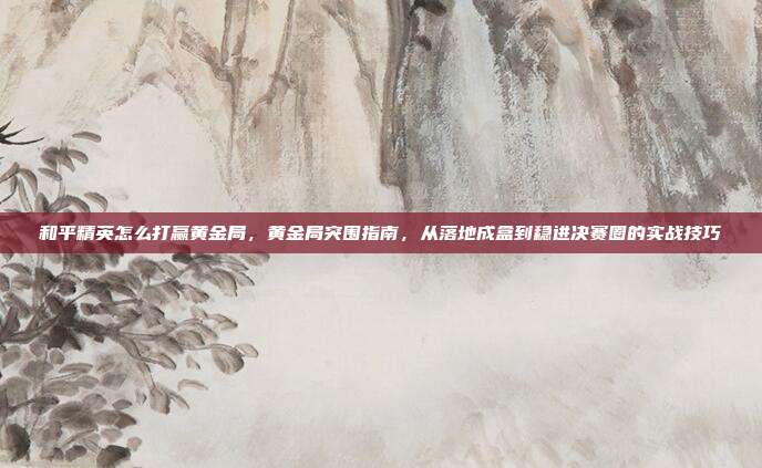 和平精英怎么打赢黄金局,黄金局突围指南,从落地成盒到稳进决赛圈的实战技巧