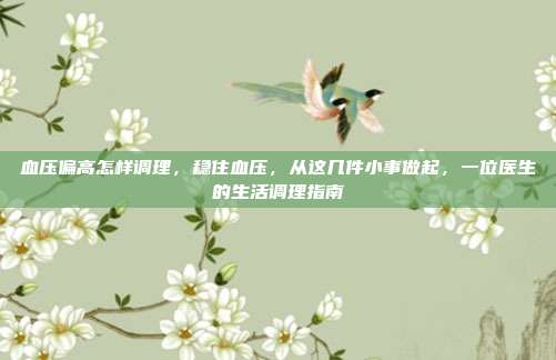 血压偏高怎样调理,稳住血压,从这几件小事做起,一位医生的生活调理指南