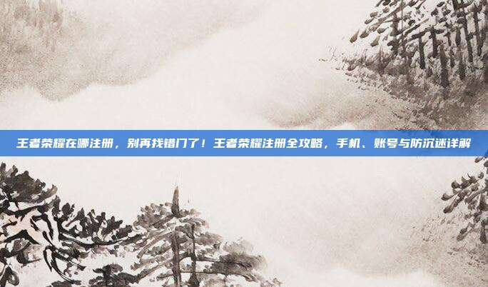 王者荣耀在哪注册,别再找错门了!王者荣耀注册全攻略,手机、账号与防沉迷详解