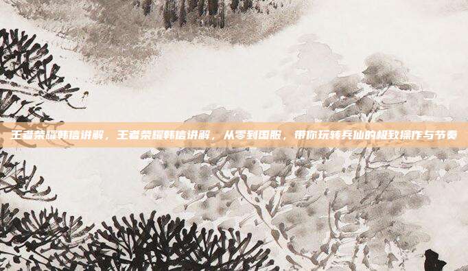 王者荣耀韩信讲解,王者荣耀韩信讲解,从零到国服,带你玩转兵仙的极致操作与节奏