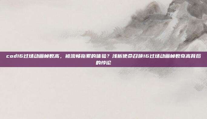 cod16过场动画帧数高,被流畅拖累的体验?浅析使命召唤16过场动画帧数奇高背后的悖论