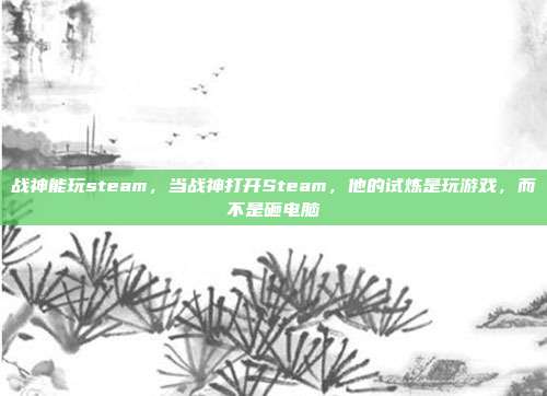 战神能玩steam,当战神打开Steam,他的试炼是玩游戏,而不是砸电脑