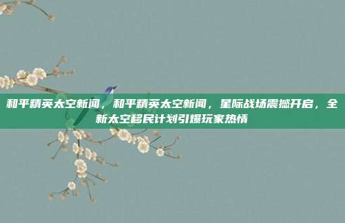 和平精英太空新闻,和平精英太空新闻,星际战场震撼开启,全新太空移民计划引爆玩家热情