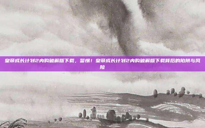 皇帝成长计划2内购破解版下载,警惕!皇帝成长计划2内购破解版下载背后的陷阱与风险
