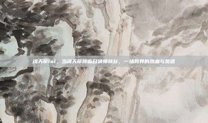 魂天帝lol,当魂天帝降临召唤师峡谷,一场跨界的热血与荒诞