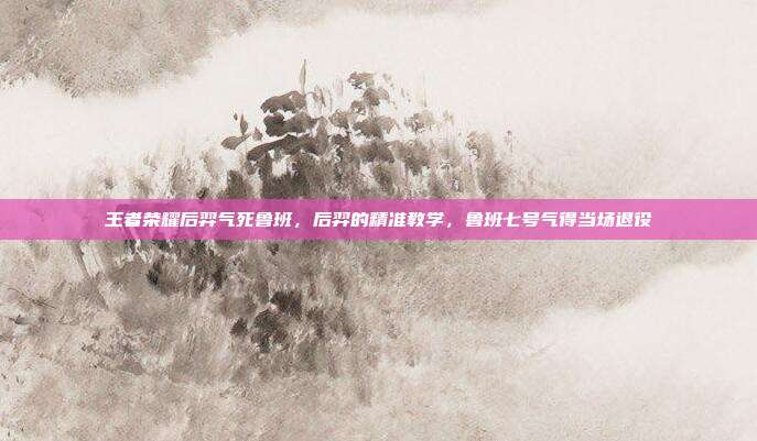 王者荣耀后羿气死鲁班,后羿的精准教学,鲁班七号气得当场退役