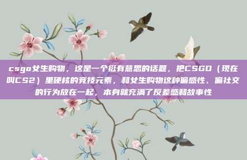 csgo女生购物,这是一个挺有意思的话题,把CSGO(现在叫CS2)里硬核的竞技元素,和女生购物这种偏感性、偏社交的行为放在一起,本身就充满了反差感和故事性