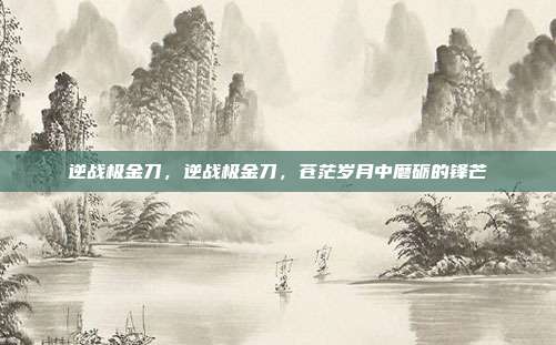 逆战极金刀,逆战极金刀,苍茫岁月中磨砺的锋芒