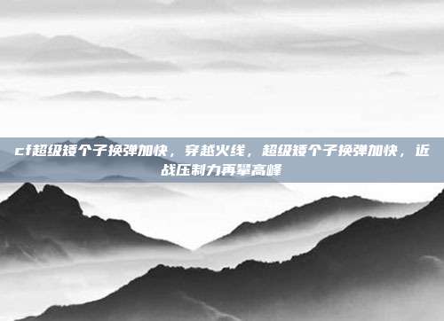 cf超级矮个子换弹加快,穿越火线,超级矮个子换弹加快,近战压制力再攀高峰