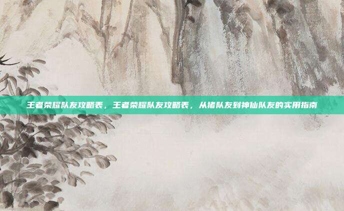王者荣耀队友攻略表,王者荣耀队友攻略表,从猪队友到神仙队友的实用指南