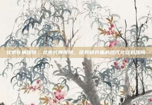 北京长庚医院,北京长庚医院,医教研并重的现代化综合医院