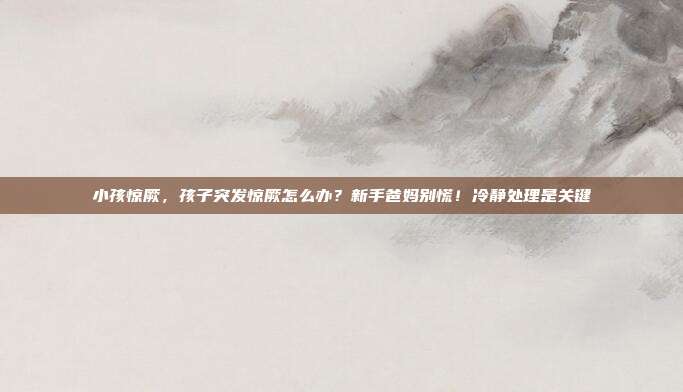小孩惊厥,孩子突发惊厥怎么办?新手爸妈别慌!冷静处理是关键
