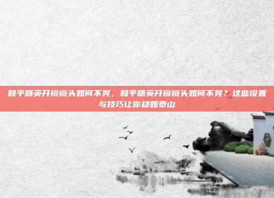 和平精英开镜镜头如何不晃,和平精英开镜镜头如何不晃?这些设置与技巧让你稳如泰山