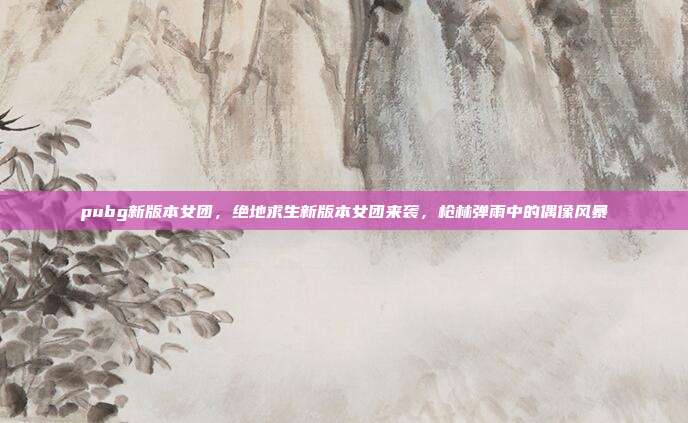 pubg新版本女团,绝地求生新版本女团来袭,枪林弹雨中的偶像风暴
