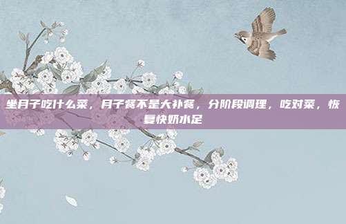 坐月子吃什么菜,月子餐不是大补餐,分阶段调理,吃对菜,恢复快奶水足
