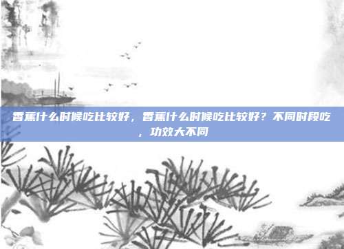 香蕉什么时候吃比较好,香蕉什么时候吃比较好?不同时段吃,功效大不同