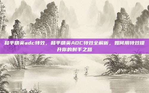 和平精英adc特效,和平精英ADC特效全解析,如何用特效提升你的射手之路