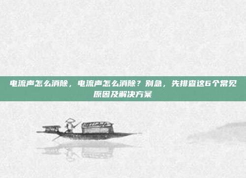 电流声怎么消除,电流声怎么消除?别急,先排查这6个常见原因及解决方案