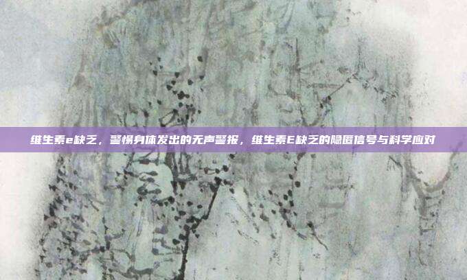 维生素e缺乏,警惕身体发出的无声警报,维生素E缺乏的隐匿信号与科学应对