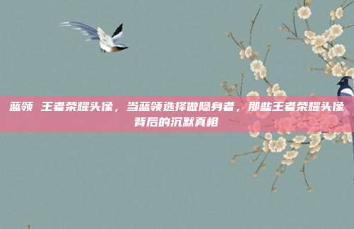 蓝领 王者荣耀头像,当蓝领选择做隐身者,那些王者荣耀头像背后的沉默真相
