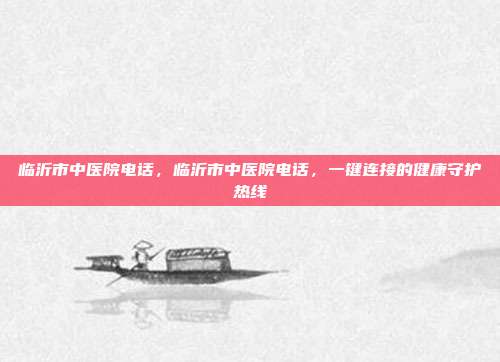 临沂市中医院电话,临沂市中医院电话,一键连接的健康守护热线