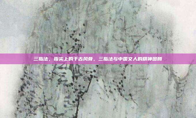 三指法,指尖上的千古风骨,三指法与中国文人的精神图腾