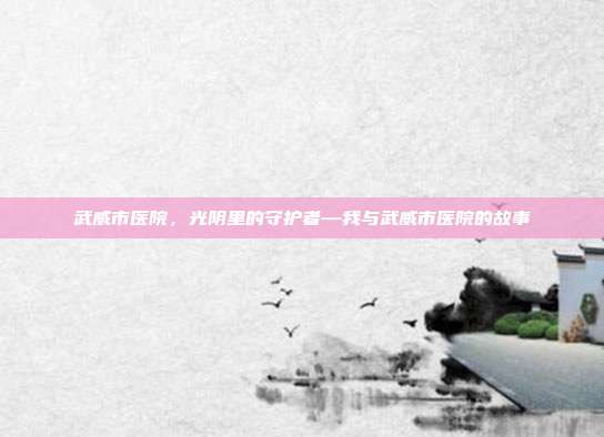 武威市医院,光阴里的守护者—我与武威市医院的故事