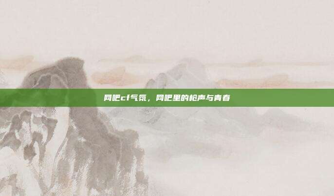 网吧cf气氛,网吧里的枪声与青春