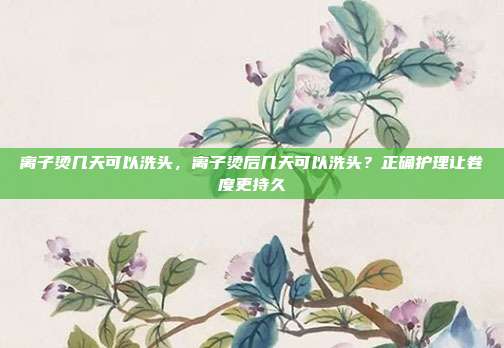 离子烫几天可以洗头,离子烫后几天可以洗头?正确护理让卷度更持久