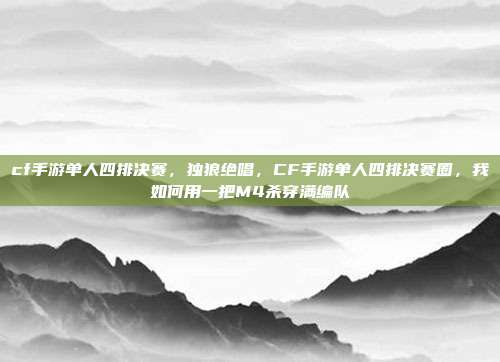 cf手游单人四排决赛,独狼绝唱,CF手游单人四排决赛圈,我如何用一把M4杀穿满编队