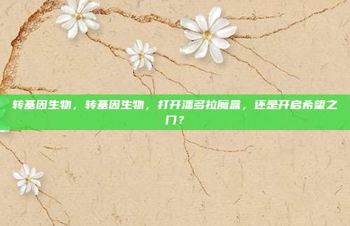 转基因生物,转基因生物,打开潘多拉魔盒,还是开启希望之门?