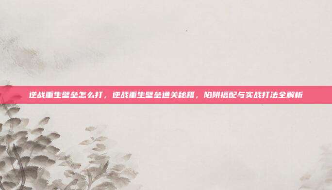 逆战重生壁垒怎么打,逆战重生壁垒通关秘籍,陷阱搭配与实战打法全解析