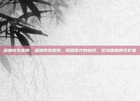 深圳恒生医院,深圳恒生医院,民营医疗的标杆,区域健康的守护者