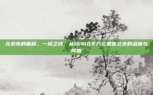 北京市的面积,一城之域,从16410平方公里看北京的温度与厚度