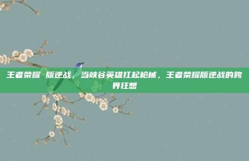 王者荣耀 版逆战,当峡谷英雄扛起枪械,王者荣耀版逆战的跨界狂想