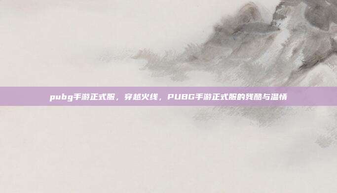 pubg手游正式服,穿越火线,PUBG手游正式服的残酷与温情