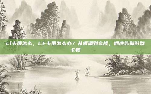 cf卡屏怎么,CF卡屏怎么办?从根源到实战,彻底告别游戏卡顿