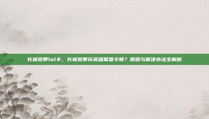 长城宽带lol卡,长城宽带玩英雄联盟卡顿?原因与解决办法全解析