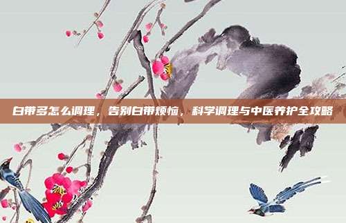 白带多怎么调理,告别白带烦恼,科学调理与中医养护全攻略