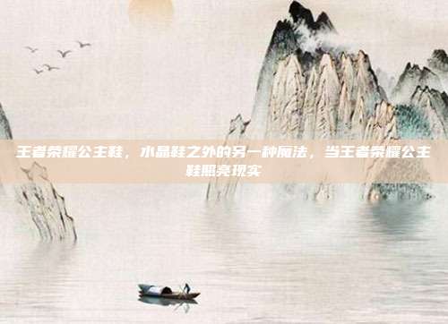 王者荣耀公主鞋,水晶鞋之外的另一种魔法,当王者荣耀公主鞋照亮现实