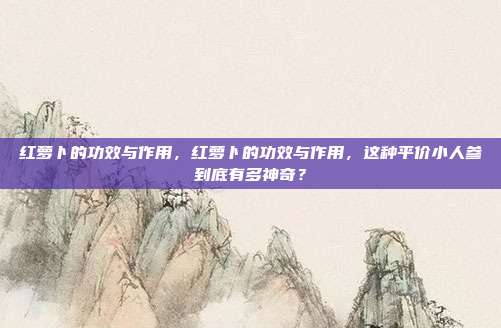 红萝卜的功效与作用,红萝卜的功效与作用,这种平价小人参到底有多神奇?