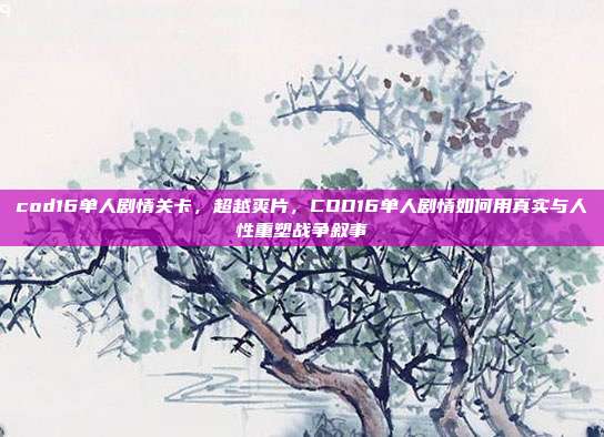 cod16单人剧情关卡,超越爽片,COD16单人剧情如何用真实与人性重塑战争叙事
