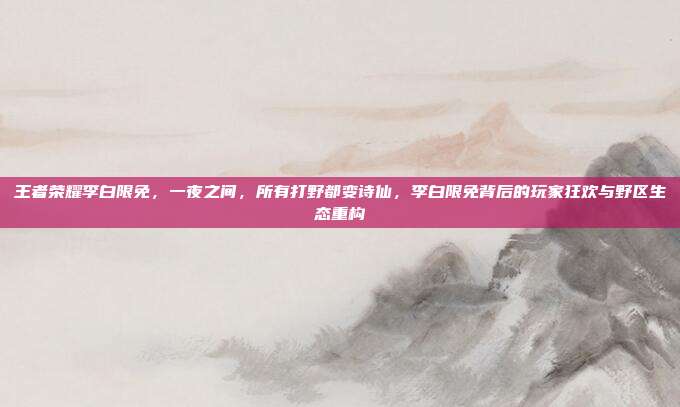 王者荣耀李白限免,一夜之间,所有打野都变诗仙,李白限免背后的玩家狂欢与野区生态重构