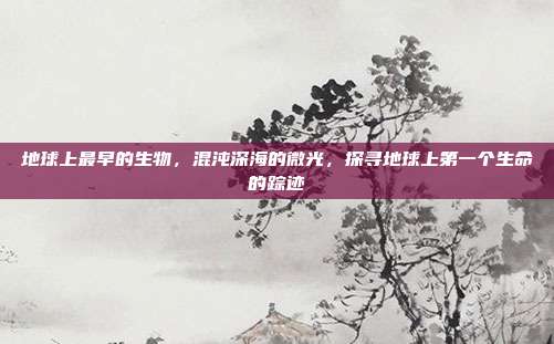 地球上最早的生物,混沌深海的微光,探寻地球上第一个生命的踪迹