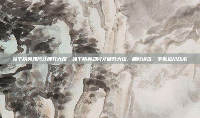 和平精英如何才能有大招,和平精英如何才能有大招,破除误区,掌握进阶战术