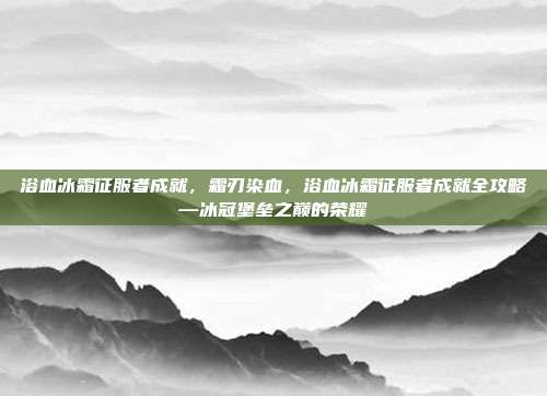 浴血冰霜征服者成就,霜刃染血,浴血冰霜征服者成就全攻略—冰冠堡垒之巅的荣耀